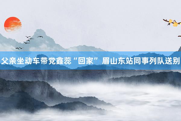 父亲坐动车带党鑫蕊“回家” 眉山东站同事列队送别