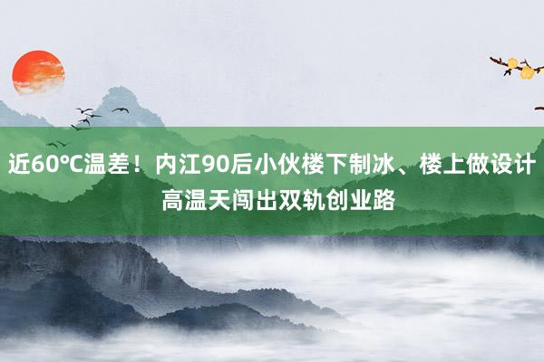 近60℃温差！内江90后小伙楼下制冰、楼上做设计  高温天闯出双轨创业路
