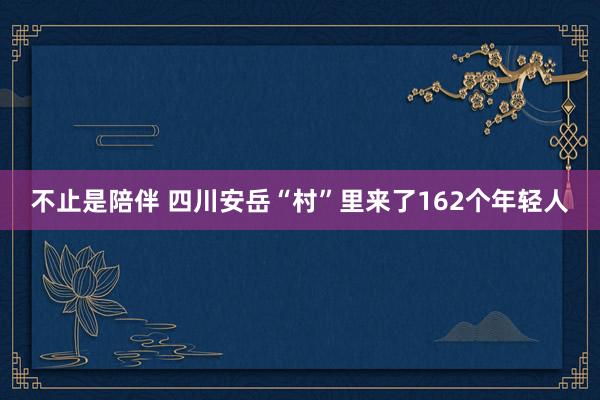 不止是陪伴 四川安岳“村”里来了162个年轻人