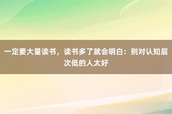 一定要大量读书，读书多了就会明白：别对认知层次低的人太好
