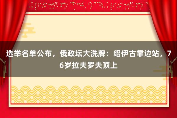 选举名单公布，俄政坛大洗牌：绍伊古靠边站，76岁拉夫罗夫顶上