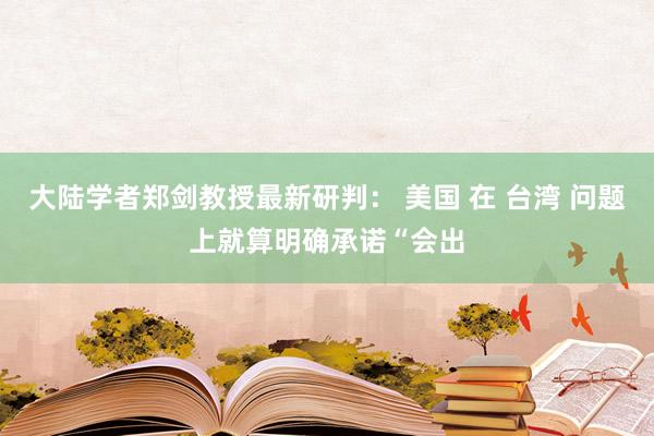 大陆学者郑剑教授最新研判： 美国 在 台湾 问题上就算明确承诺“会出