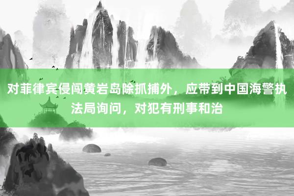 对菲律宾侵闯黄岩岛除抓捕外，应带到中国海警执法局询问，对犯有刑事和治