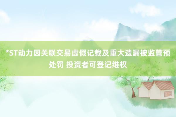 *ST动力因关联交易虚假记载及重大遗漏被监管预处罚 投资者可登记维权