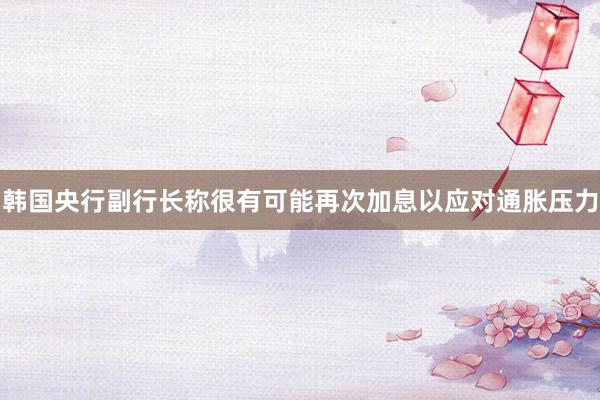 韩国央行副行长称很有可能再次加息以应对通胀压力