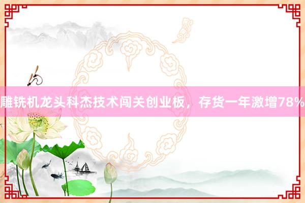 雕铣机龙头科杰技术闯关创业板，存货一年激增78%