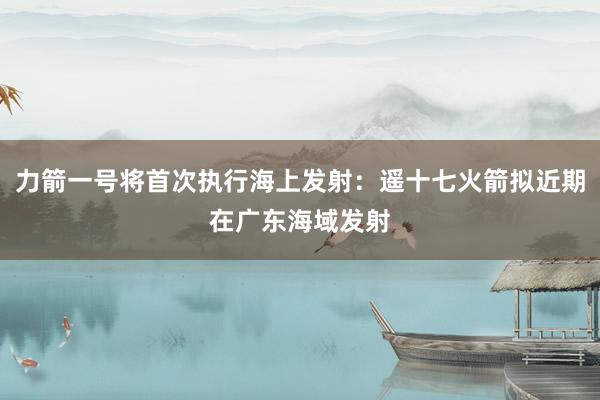 力箭一号将首次执行海上发射：遥十七火箭拟近期在广东海域发射