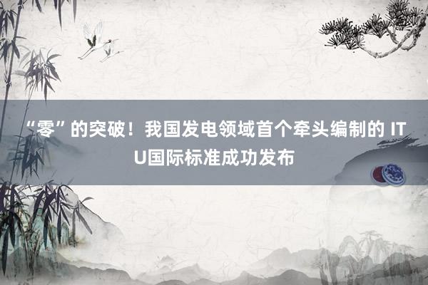 “零”的突破！我国发电领域首个牵头编制的 ITU国际标准成功发布