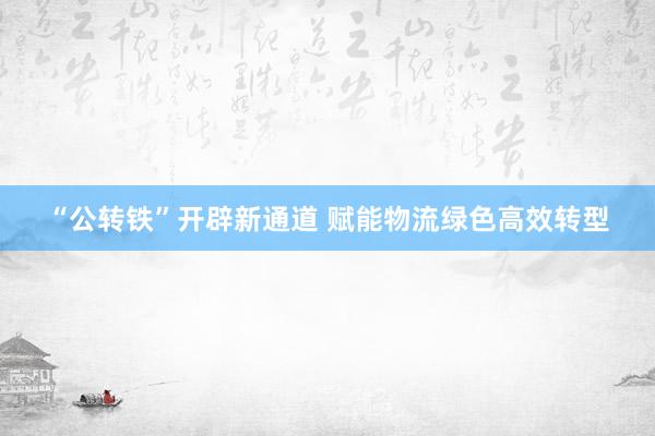 “公转铁”开辟新通道 赋能物流绿色高效转型