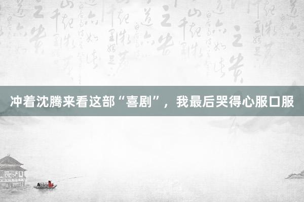 冲着沈腾来看这部“喜剧”，我最后哭得心服口服