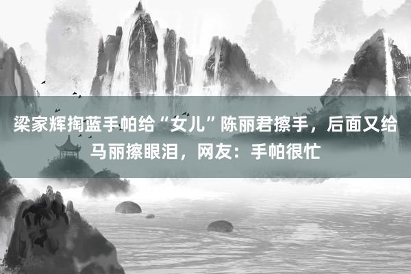 梁家辉掏蓝手帕给“女儿”陈丽君擦手，后面又给马丽擦眼泪，网友：手帕很忙