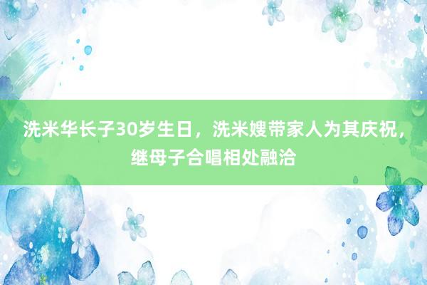 洗米华长子30岁生日，洗米嫂带家人为其庆祝，继母子合唱相处融洽