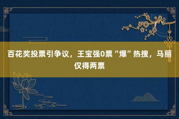 百花奖投票引争议，王宝强0票“爆”热搜，马丽仅得两票