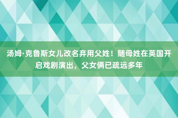 汤姆·克鲁斯女儿改名弃用父姓！随母姓在英国开启戏剧演出，父女俩已疏远多年