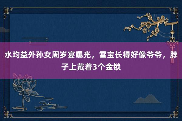 水均益外孙女周岁宴曝光，雪宝长得好像爷爷，脖子上戴着3个金锁