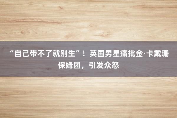 “自己带不了就别生”！英国男星痛批金·卡戴珊保姆团，引发众怒