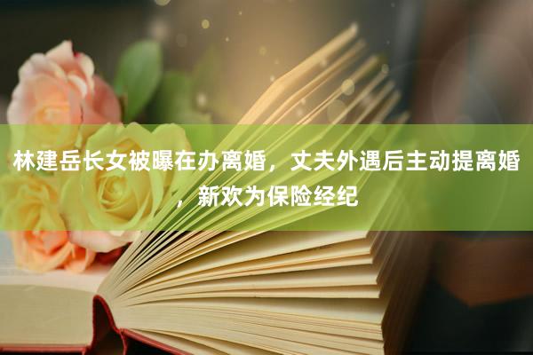 林建岳长女被曝在办离婚，丈夫外遇后主动提离婚，新欢为保险经纪