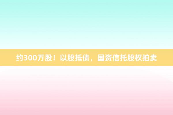 约300万股！以股抵债，国资信托股权拍卖