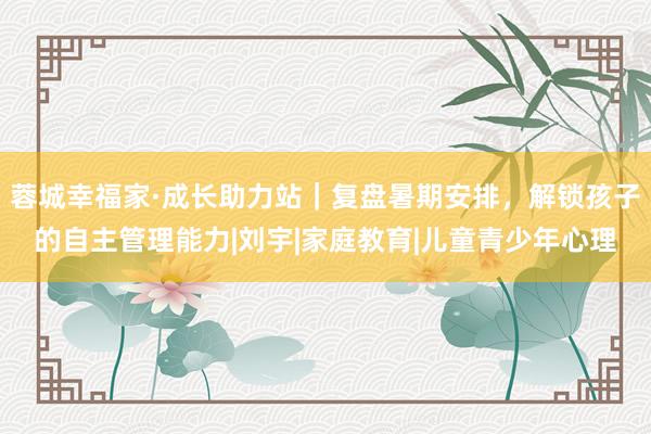 蓉城幸福家·成长助力站｜复盘暑期安排，解锁孩子的自主管理能力|刘宇|家庭教育|儿童青少年心理