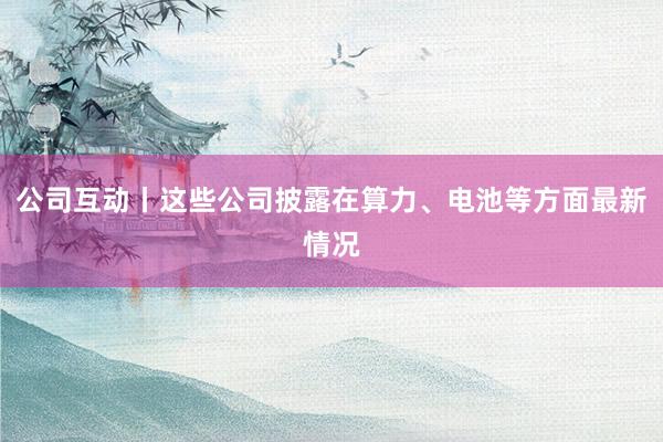 公司互动丨这些公司披露在算力、电池等方面最新情况