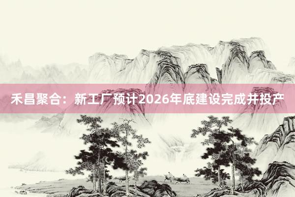 禾昌聚合：新工厂预计2026年底建设完成并投产