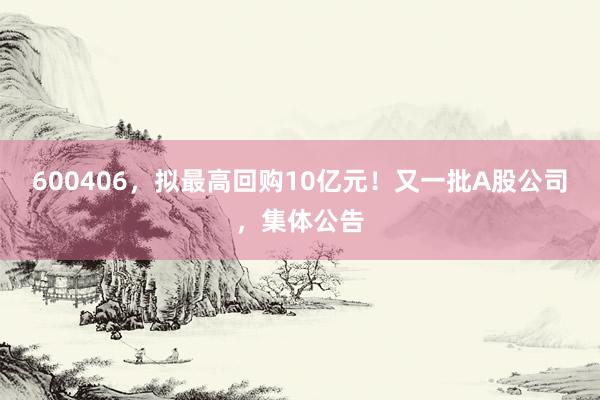 600406，拟最高回购10亿元！又一批A股公司，集体公告