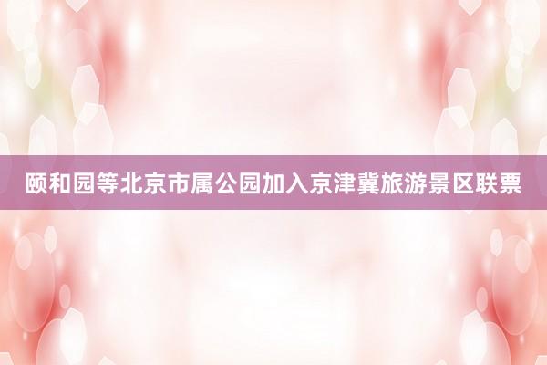 颐和园等北京市属公园加入京津冀旅游景区联票