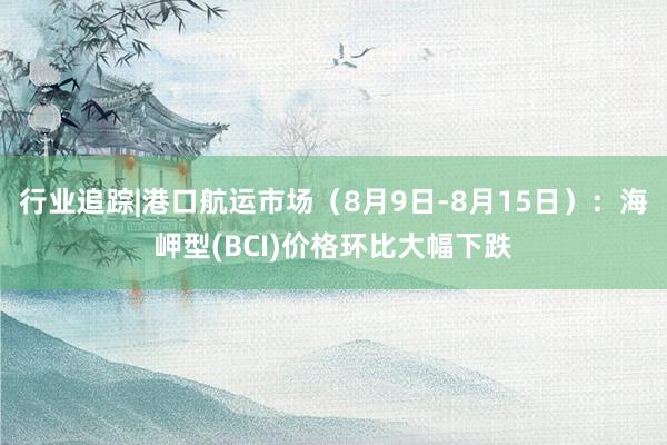 行业追踪|港口航运市场（8月9日-8月15日）：海岬型(BCI)价格环比大幅下跌