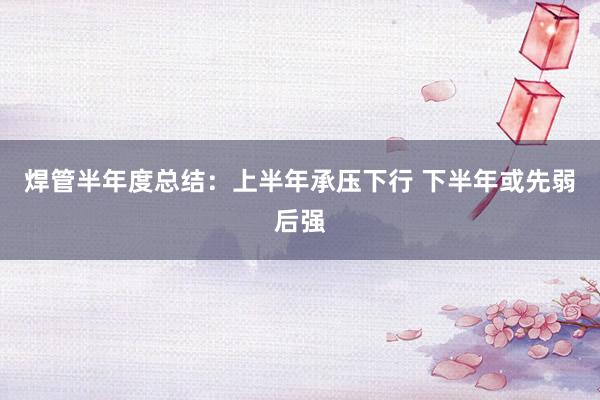 焊管半年度总结：上半年承压下行 下半年或先弱后强