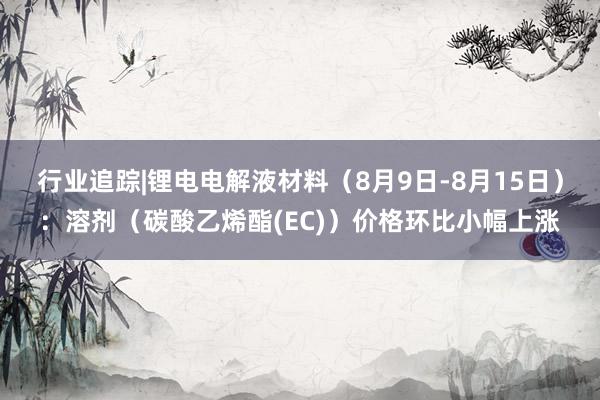 行业追踪|锂电电解液材料（8月9日-8月15日）：溶剂（碳酸乙烯酯(EC)）价格环比小幅上涨