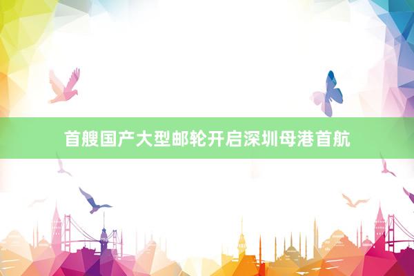 首艘国产大型邮轮开启深圳母港首航
