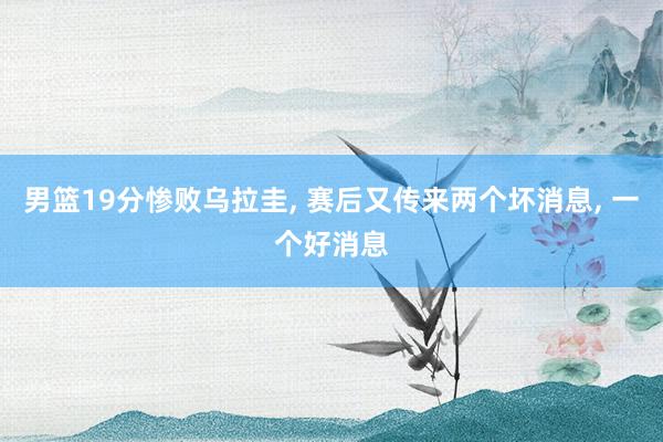 男篮19分惨败乌拉圭, 赛后又传来两个坏消息, 一个好消息