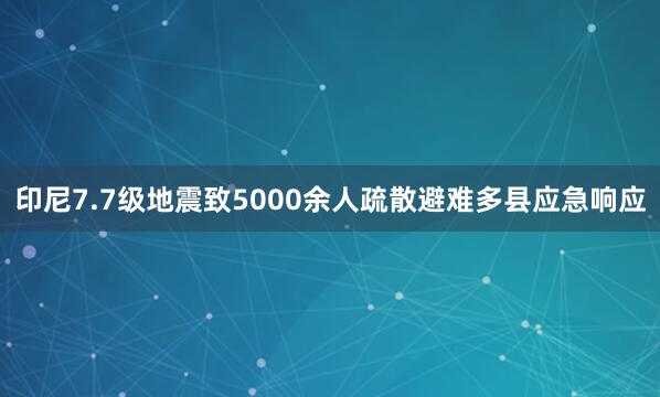 印尼7.7级地震致5000余人疏散避难多县应急响应