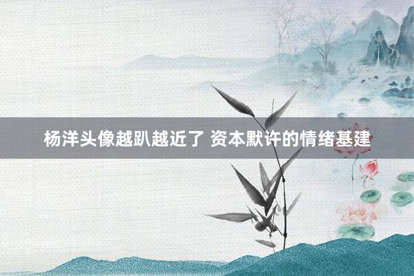 杨洋头像越趴越近了 资本默许的情绪基建