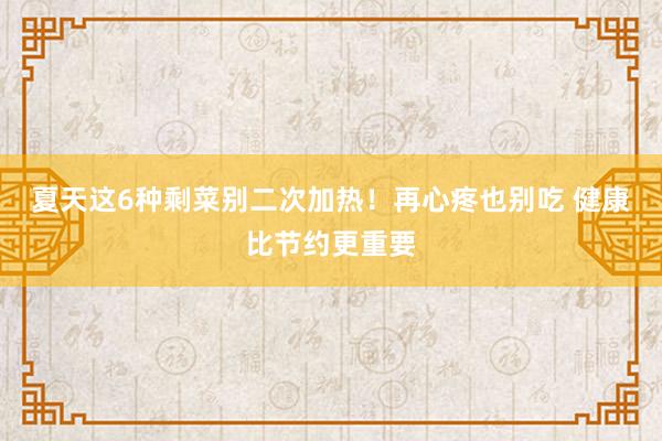 夏天这6种剩菜别二次加热！再心疼也别吃 健康比节约更重要
