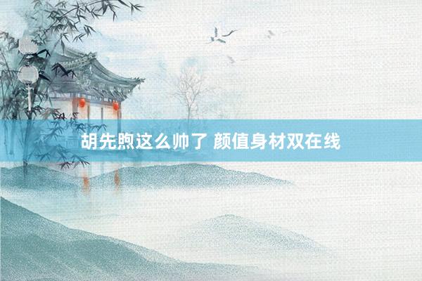 胡先煦这么帅了 颜值身材双在线