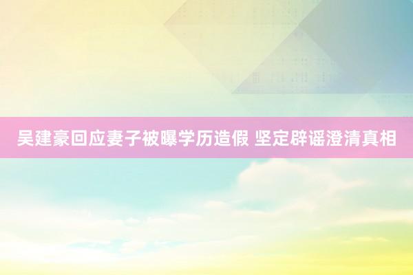 吴建豪回应妻子被曝学历造假 坚定辟谣澄清真相