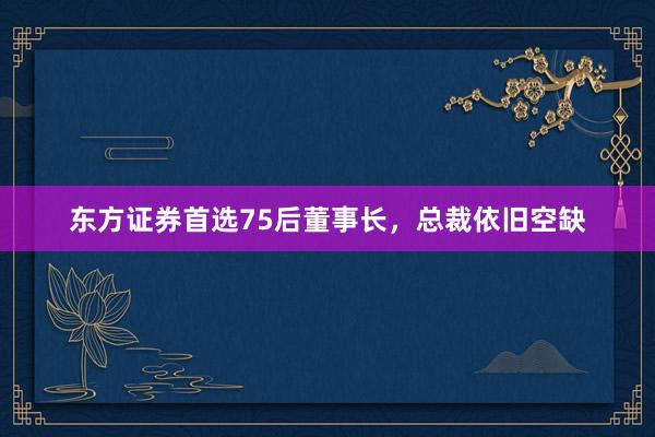 东方证券首选75后董事长，总裁依旧空缺