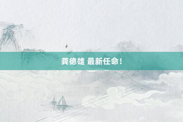 龚德雄 最新任命！