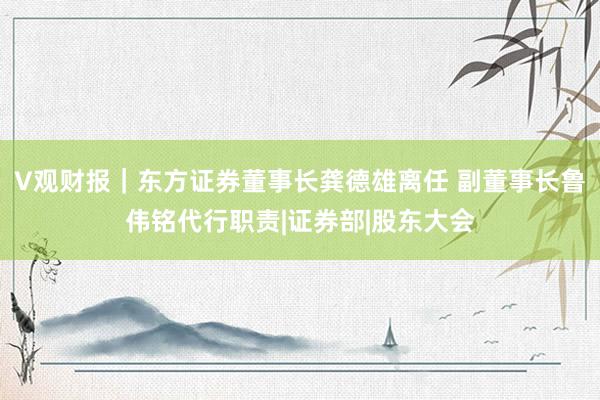 V观财报｜东方证券董事长龚德雄离任 副董事长鲁伟铭代行职责|证券部|股东大会