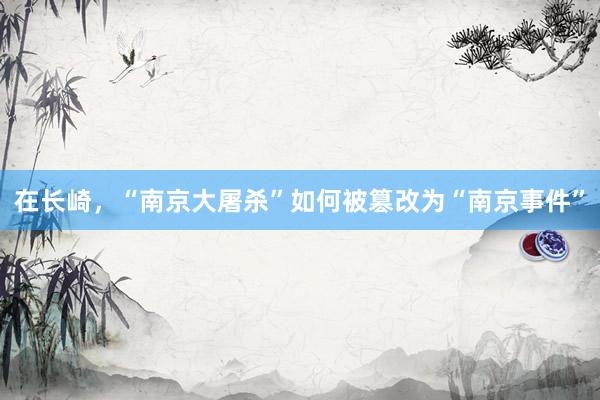 在长崎，“南京大屠杀”如何被篡改为“南京事件”