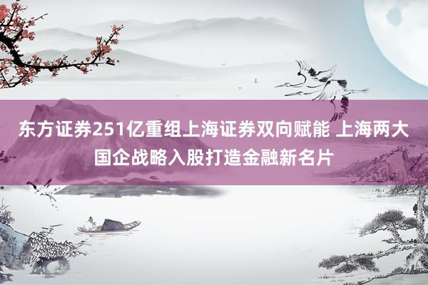 东方证券251亿重组上海证券双向赋能 上海两大国企战略入股打造金融新名片