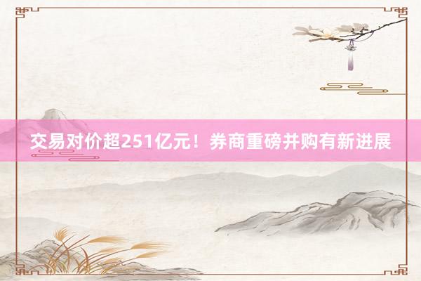 交易对价超251亿元！券商重磅并购有新进展
