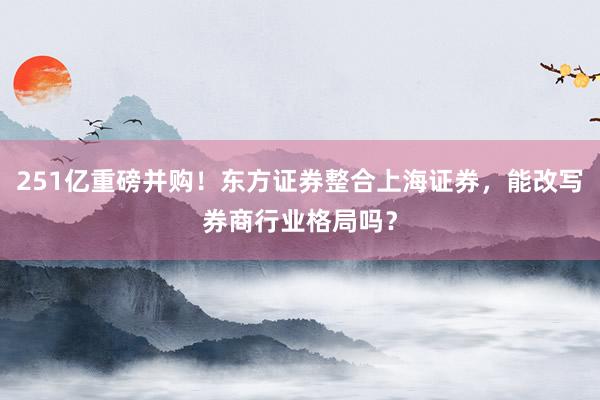 251亿重磅并购！东方证券整合上海证券，能改写券商行业格局吗？