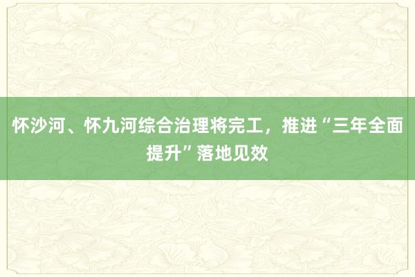 怀沙河、怀九河综合治理将完工，推进“三年全面提升”落地见效
