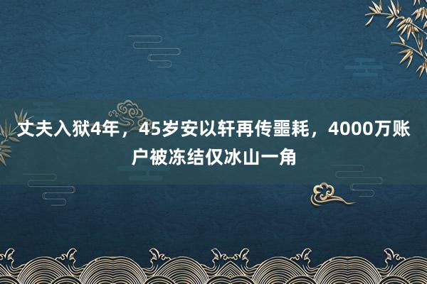 丈夫入狱4年，45岁安以轩再传噩耗，4000万账户被冻结仅冰山一角
