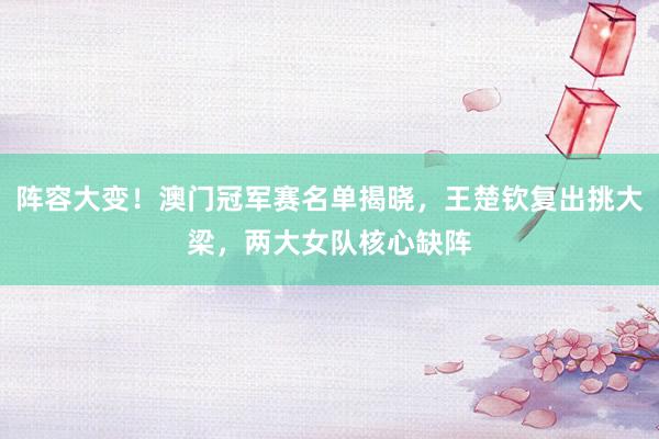 阵容大变！澳门冠军赛名单揭晓，王楚钦复出挑大梁，两大女队核心缺阵