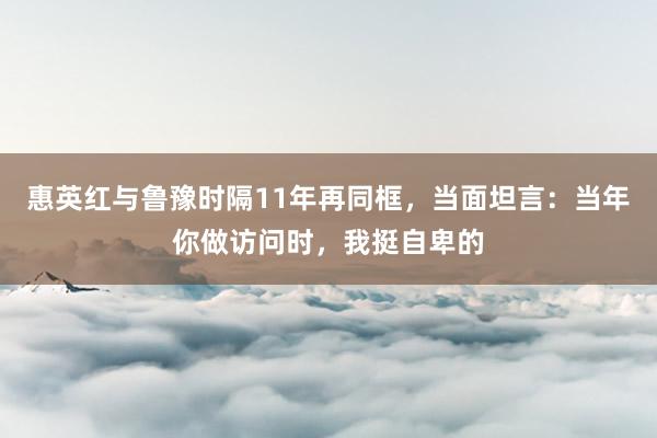 惠英红与鲁豫时隔11年再同框，当面坦言：当年你做访问时，我挺自卑的