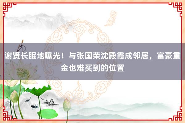 谢贤长眠地曝光！与张国荣沈殿霞成邻居，富豪重金也难买到的位置