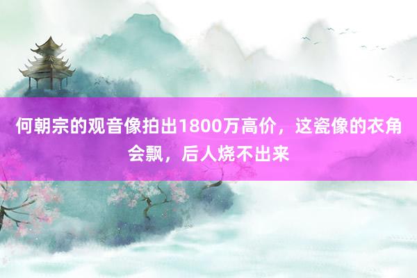 何朝宗的观音像拍出1800万高价，这瓷像的衣角会飘，后人烧不出来